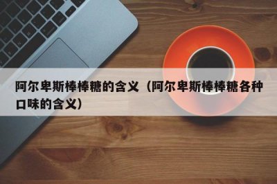 ​阿尔卑斯棒棒糖的含义（阿尔卑斯棒棒糖各种口味的含义）