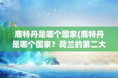 鹿特丹是哪个国家(鹿特丹是哪个国家?荷兰的第二大城市,欧洲最大的港口